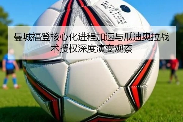 曼城福登核心化进程加速与瓜迪奥拉战术授权深度演变观察