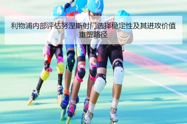 利物浦内部评估努涅斯射门选择稳定性及其进攻价值重塑路径