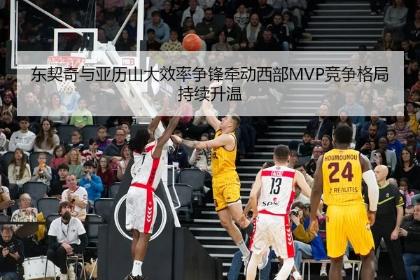 东契奇与亚历山大效率争锋牵动西部MVP竞争格局持续升温